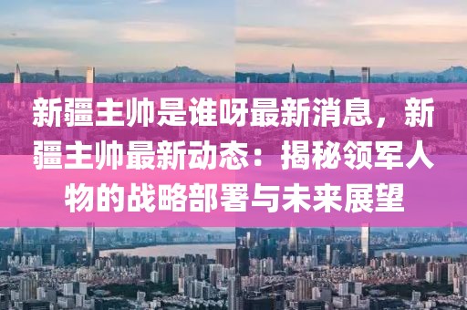 新疆主帥是誰呀最新消息，新疆主帥最新動態(tài)：揭秘領(lǐng)軍人物的戰(zhàn)略部署與未來展望