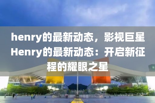 henry的最新動(dòng)態(tài)，影視巨星Henry的最新動(dòng)態(tài)：開啟新征程的耀眼之星