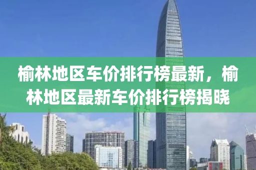 榆林地區(qū)車價排行榜最新，榆林地區(qū)最新車價排行榜揭曉