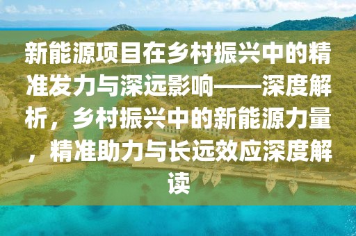 新能源項(xiàng)目在鄉(xiāng)村振興中的精準(zhǔn)發(fā)力與深遠(yuǎn)影響——深度解析，鄉(xiāng)村振興中的新能源力量，精準(zhǔn)助力與長(zhǎng)遠(yuǎn)效應(yīng)深度解讀