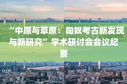 “中原與草原：匈奴考古新發(fā)現(xiàn)與新研究”學術研討會會議紀要