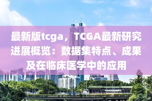 最新版tcga，TCGA最新研究進(jìn)展概覽：數(shù)據(jù)集特點(diǎn)、成果及在臨床醫(yī)學(xué)中的應(yīng)用