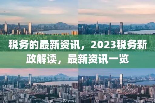 稅務(wù)的最新資訊，2023稅務(wù)新政解讀，最新資訊一覽