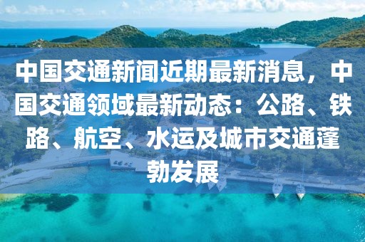中國交通新聞近期最新消息，中國交通領(lǐng)域最新動態(tài)：公路、鐵路、航空、水運及城市交通蓬勃發(fā)展