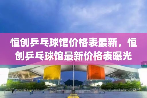 恒創(chuàng)乒乓球館價格表最新，恒創(chuàng)乒乓球館最新價格表曝光