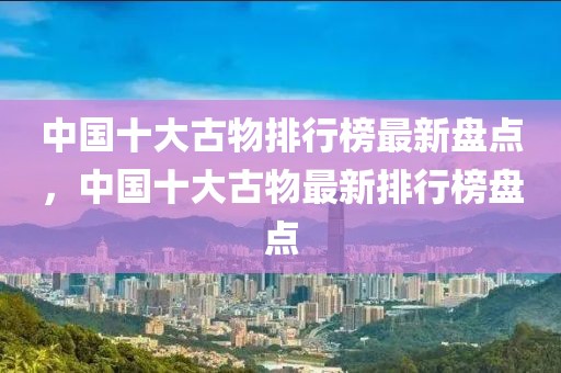 中國(guó)十大古物排行榜最新盤(pán)點(diǎn)，中國(guó)十大古物最新排行榜盤(pán)點(diǎn)