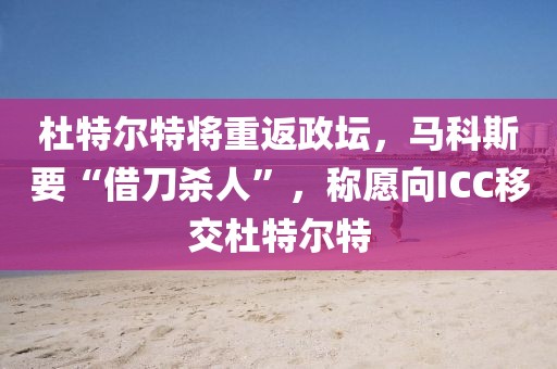 杜特爾特將重返政壇，馬科斯要“借刀殺人”，稱愿向ICC移交杜特爾特