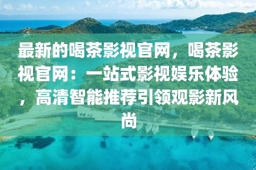 最新的喝茶影視官網(wǎng)，喝茶影視官網(wǎng)：一站式影視娛樂體驗(yàn)，高清智能推薦引領(lǐng)觀影新風(fēng)尚