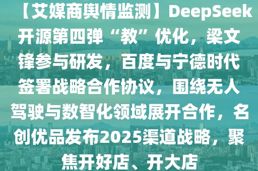 【艾媒商輿情監(jiān)測】DeepSeek開源第四彈“教”優(yōu)化，梁文鋒參與研發(fā)，百度與寧德時代簽署戰(zhàn)略合作協(xié)議，圍繞無人駕駛與數(shù)智化領(lǐng)域展開合作，名創(chuàng)優(yōu)品發(fā)布2025渠道戰(zhàn)略，聚焦開好店、開大店