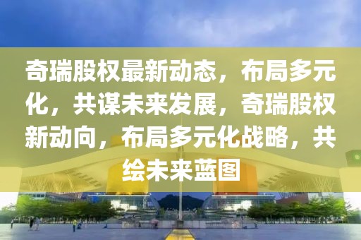 奇瑞股權(quán)最新動(dòng)態(tài)，布局多元化，共謀未來發(fā)展，奇瑞股權(quán)新動(dòng)向，布局多元化戰(zhàn)略，共繪未來藍(lán)圖