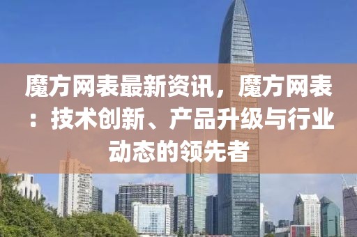 魔方網(wǎng)表最新資訊，魔方網(wǎng)表：技術(shù)創(chuàng)新、產(chǎn)品升級(jí)與行業(yè)動(dòng)態(tài)的領(lǐng)先者