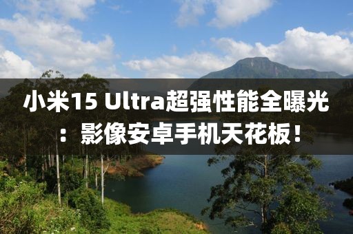 小米15 Ultra超強性能全曝光：影像安卓手機天花板！