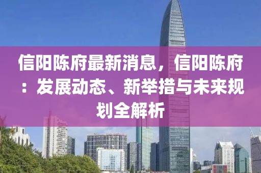 信陽陳府最新消息，信陽陳府：發(fā)展動態(tài)、新舉措與未來規(guī)劃全解析