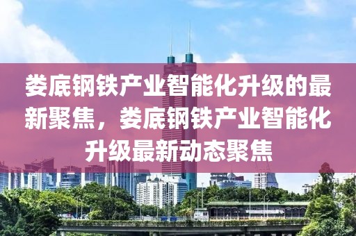 婁底鋼鐵產(chǎn)業(yè)智能化升級的最新聚焦，婁底鋼鐵產(chǎn)業(yè)智能化升級最新動態(tài)聚焦