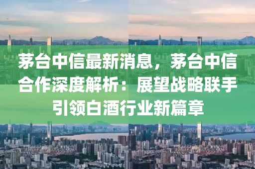 茅臺中信最新消息，茅臺中信合作深度解析：展望戰(zhàn)略聯(lián)手引領白酒行業(yè)新篇章