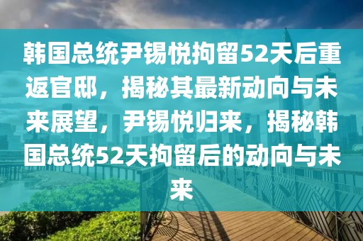 韓國總統(tǒng)尹錫悅拘留52天后重返官邸，揭秘其最新動向與未來展望，尹錫悅歸來，揭秘韓國總統(tǒng)52天拘留后的動向與未來