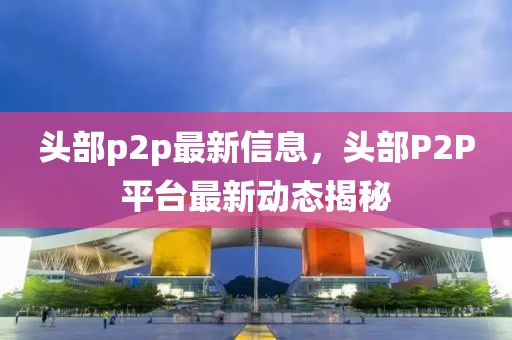 頭部p2p最新信息，頭部P2P平臺最新動態(tài)揭秘