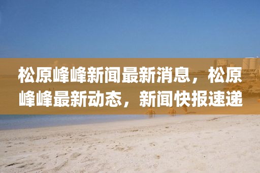 松原峰峰新聞最新消息，松原峰峰最新動態(tài)，新聞快報速遞