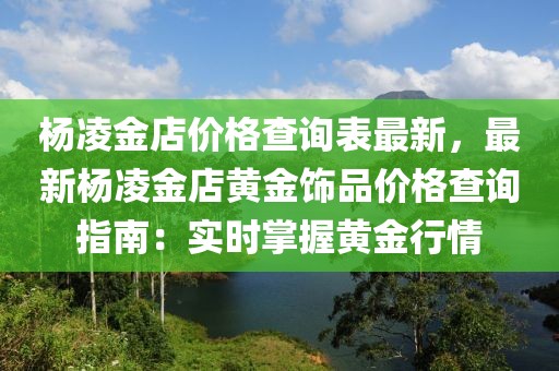 楊凌金店價(jià)格查詢表最新，最新楊凌金店黃金飾品價(jià)格查詢指南：實(shí)時掌握黃金行情