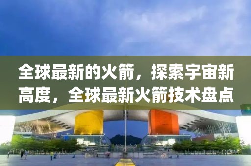 全球最新的火箭，探索宇宙新高度，全球最新火箭技術(shù)盤點(diǎn)