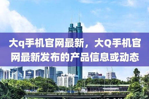 大q手機官網(wǎng)最新，大Q手機官網(wǎng)最新發(fā)布的產(chǎn)品信息或動態(tài)