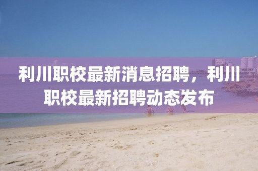 利川職校最新消息招聘，利川職校最新招聘動(dòng)態(tài)發(fā)布
