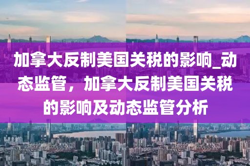 加拿大反制美國關(guān)稅的影響_動(dòng)態(tài)監(jiān)管，加拿大反制美國關(guān)稅的影響及動(dòng)態(tài)監(jiān)管分析