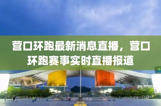 營口環(huán)跑最新消息直播，營口環(huán)跑賽事實時直播報道