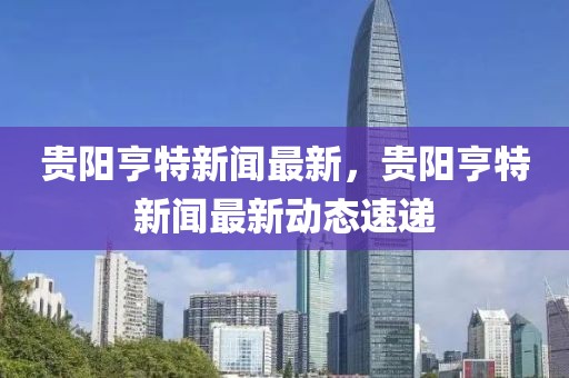 貴陽亨特新聞最新，貴陽亨特新聞最新動態(tài)速遞