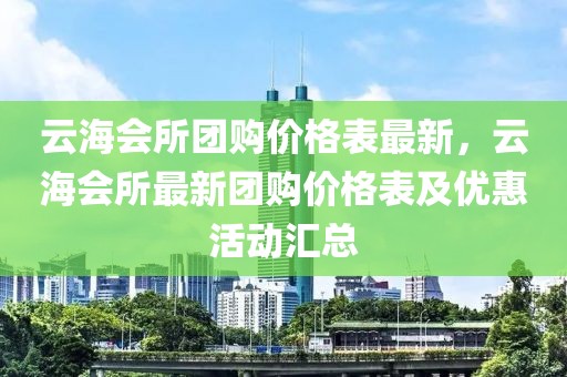 云海會所團購價格表最新，云海會所最新團購價格表及優(yōu)惠活動匯總
