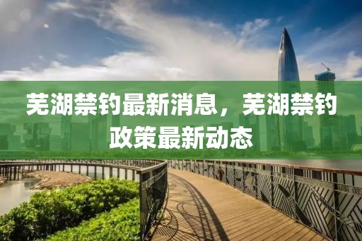 蕪湖禁釣最新消息，蕪湖禁釣政策最新動態(tài)