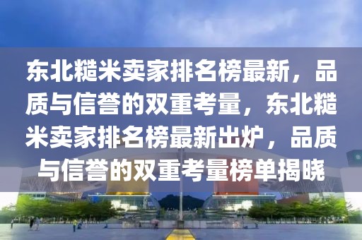 東北糙米賣(mài)家排名榜最新，品質(zhì)與信譽(yù)的雙重考量，東北糙米賣(mài)家排名榜最新出爐，品質(zhì)與信譽(yù)的雙重考量榜單揭曉