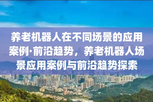養(yǎng)老機器人在不同場景的應(yīng)用案例·前沿趨勢，養(yǎng)老機器人場景應(yīng)用案例與前沿趨勢探索
