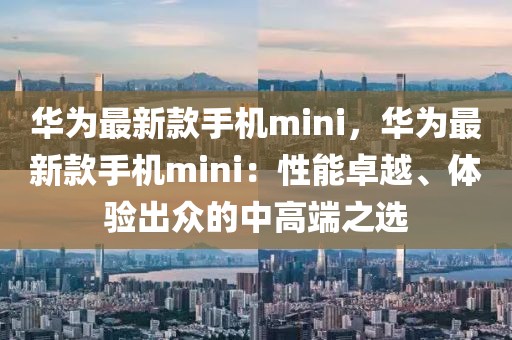 華為最新款手機mini，華為最新款手機mini：性能卓越、體驗出眾的中高端之選