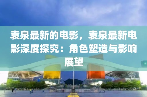 袁泉最新的電影，袁泉最新電影深度探究：角色塑造與影響展望