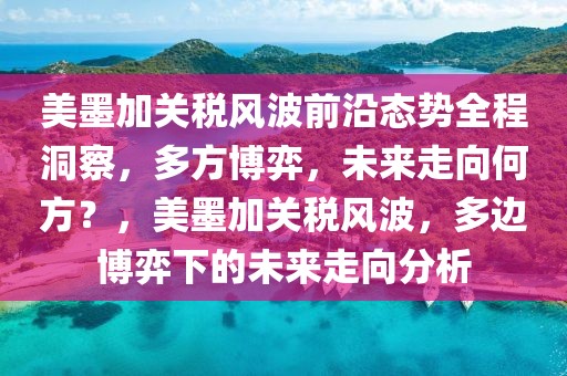 美墨加關(guān)稅風(fēng)波前沿態(tài)勢全程洞察，多方博弈，未來走向何方？，美墨加關(guān)稅風(fēng)波，多邊博弈下的未來走向分析