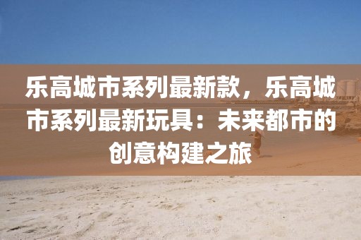 樂高城市系列最新款，樂高城市系列最新玩具：未來都市的創(chuàng)意構(gòu)建之旅