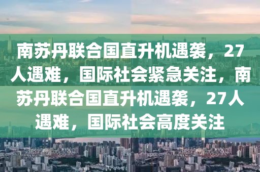 南蘇丹聯(lián)合國直升機遇襲，27人遇難，國際社會緊急關(guān)注，南蘇丹聯(lián)合國直升機遇襲，27人遇難，國際社會高度關(guān)注