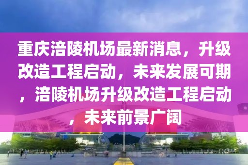 重慶涪陵機(jī)場(chǎng)最新消息，升級(jí)改造工程啟動(dòng)，未來(lái)發(fā)展可期，涪陵機(jī)場(chǎng)升級(jí)改造工程啟動(dòng)，未來(lái)前景廣闊