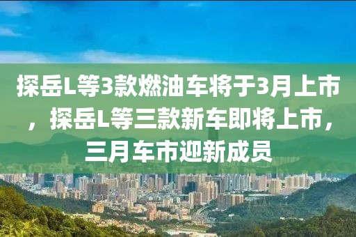 探岳L等3款燃油車將于3月上市，探岳L等三款新車即將上市，三月車市迎新成員