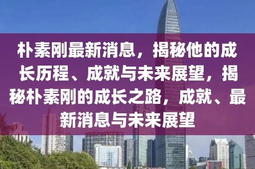 樸素剛最新消息，揭秘他的成長歷程、成就與未來展望，揭秘樸素剛的成長之路，成就、最新消息與未來展望
