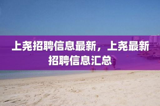 上堯招聘信息最新，上堯最新招聘信息匯總
