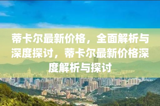 蒂卡爾最新價格，全面解析與深度探討，蒂卡爾最新價格深度解析與探討