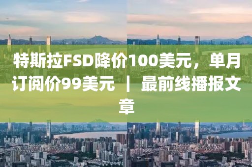 特斯拉FSD降價(jià)100美元，單月訂閱價(jià)99美元 ｜ 最前線播報(bào)文章