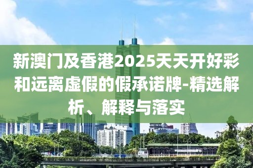 新澳門及香港2025天天開好彩和遠(yuǎn)離虛假的假承諾牌-精選解析、解釋與落實(shí)