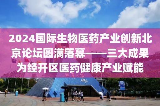 2024國際生物醫(yī)藥產(chǎn)業(yè)創(chuàng)新北京論壇圓滿落幕——三大成果為經(jīng)開區(qū)醫(yī)藥健康產(chǎn)業(yè)賦能