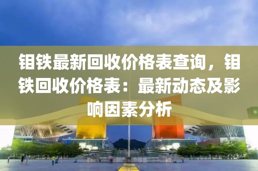 鉬鐵最新回收價格表查詢，鉬鐵回收價格表：最新動態(tài)及影響因素分析