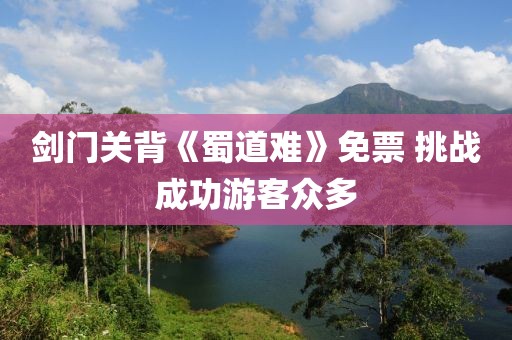 劍門關(guān)背《蜀道難》免票 挑戰(zhàn)成功游客眾多