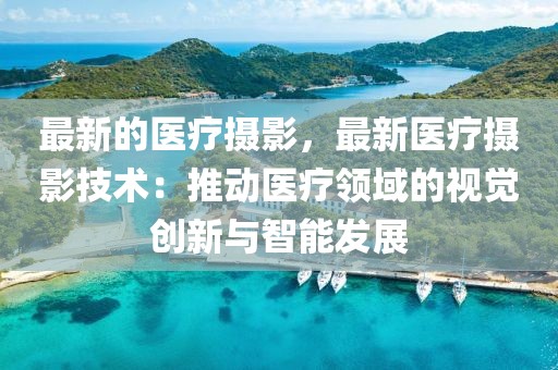 最新的醫(yī)療攝影，最新醫(yī)療攝影技術(shù)：推動(dòng)醫(yī)療領(lǐng)域的視覺(jué)創(chuàng)新與智能發(fā)展