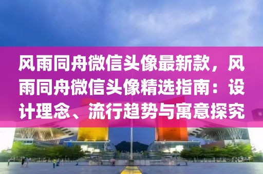 風(fēng)雨同舟微信頭像最新款，風(fēng)雨同舟微信頭像精選指南：設(shè)計(jì)理念、流行趨勢(shì)與寓意探究